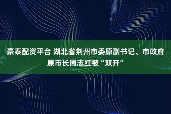 豪泰配资平台 湖北省荆州市委原副书记、市政府原市长周志红被“双开”