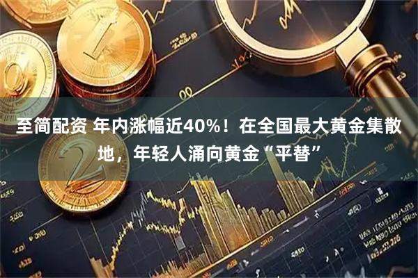 至简配资 年内涨幅近40%！在全国最大黄金集散地，年轻人涌向黄金“平替”