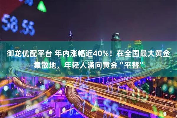 御龙优配平台 年内涨幅近40%！在全国最大黄金集散地，年轻人涌向黄金“平替”