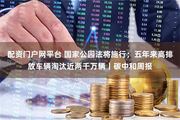 配资门户网平台 国家公园法将施行；五年来高排放车辆淘汰近两千万辆丨碳中和周报