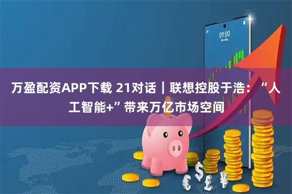 万盈配资APP下载 21对话｜联想控股于浩：“人工智能+”带来万亿市场空间