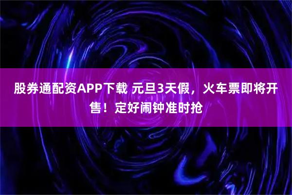 股券通配资APP下载 元旦3天假,火车票即将开售!定好闹钟准时抢