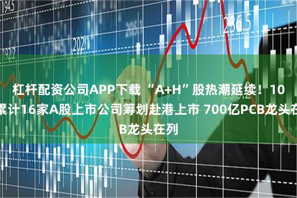 杠杆配资公司APP下载 “A+H”股热潮延续！10月累计16家A股上市公司筹划赴港上市 700亿PCB龙头在列
