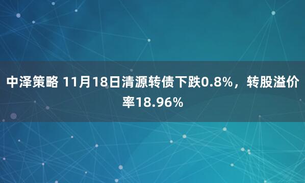 中泽策略 11月18日清源转债下跌0.8%，转股溢价率18.96%