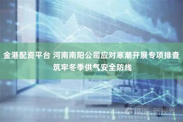 金港配资平台 河南南阳公司应对寒潮开展专项排查 筑牢冬季供气安全防线