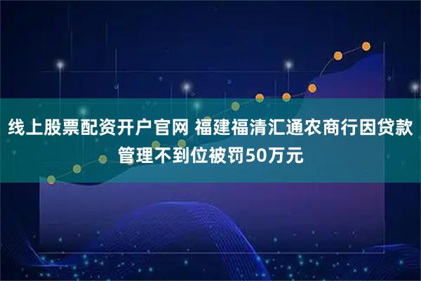 线上股票配资开户官网 福建福清汇通农商行因贷款管理不到位被罚50万元