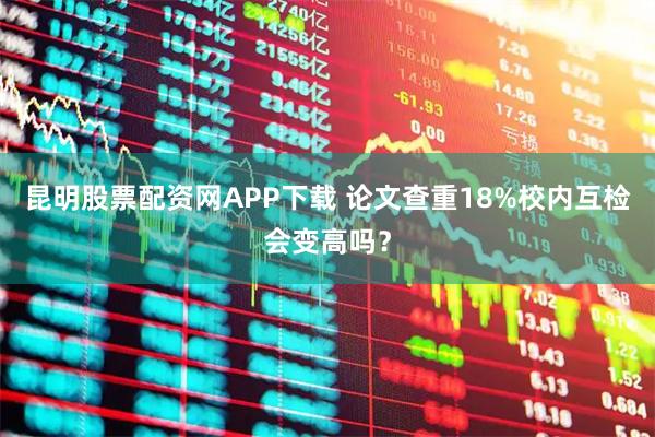 昆明股票配资网APP下载 论文查重18%校内互检会变高吗?