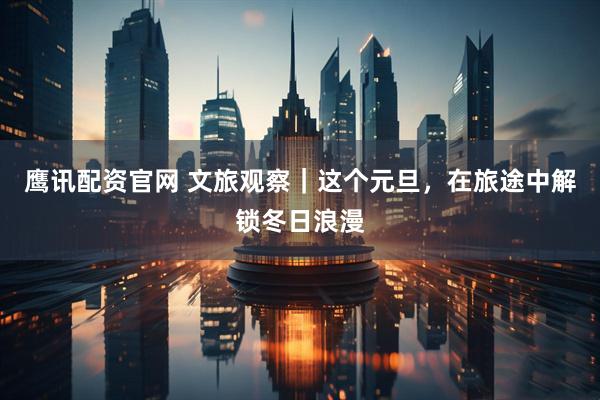 鹰讯配资官网 文旅观察｜这个元旦，在旅途中解锁冬日浪漫