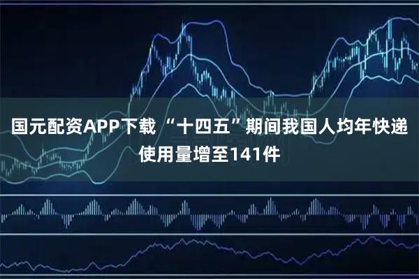 国元配资APP下载 “十四五”期间我国人均年快递使用量增至141件