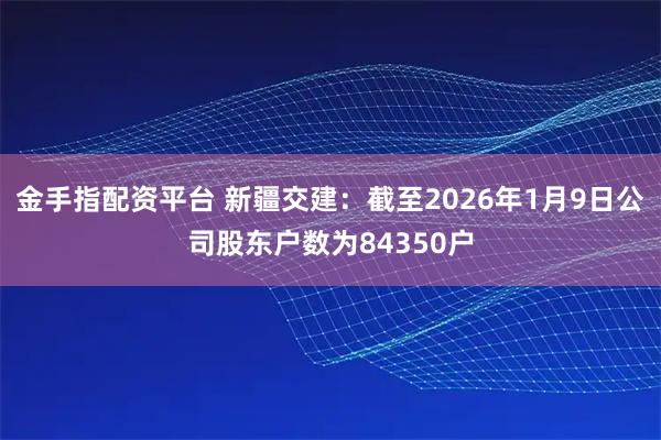金手指配资平台 新疆交建：截至2026年1月9日公司股东户数为84350户