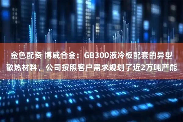 金色配资 博威合金：GB300液冷板配套的异型散热材料，公司按照客户需求规划了近2万吨产能