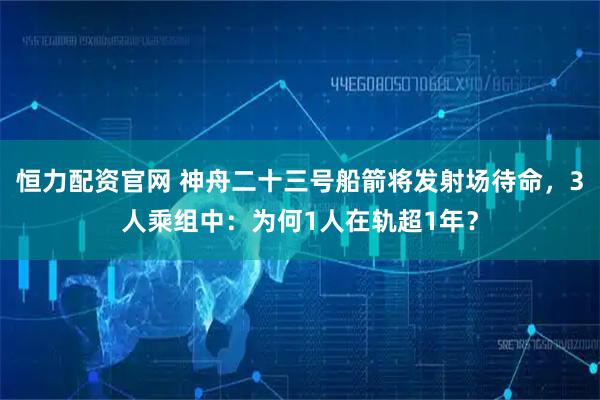 恒力配资官网 神舟二十三号船箭将发射场待命，3人乘组中：为何1人在轨超1年？