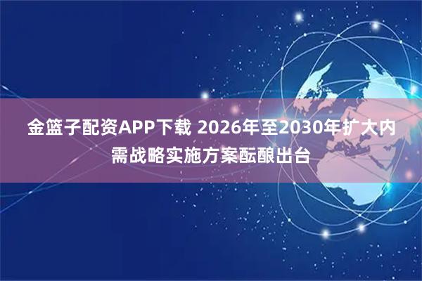 金篮子配资APP下载 2026年至2030年扩大内需战略实施方案酝酿出台