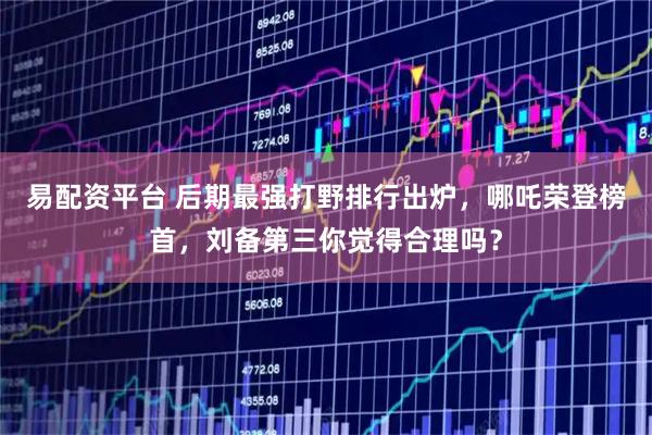 易配资平台 后期最强打野排行出炉，哪吒荣登榜首，刘备第三你觉得合理吗？