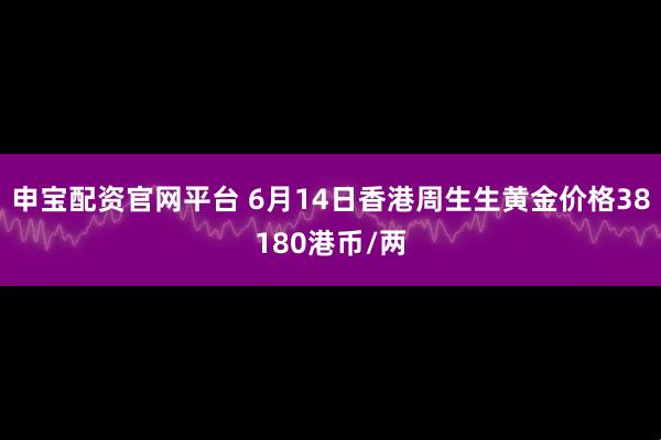 申宝配资官网平台 6月14日香港周生生黄金价格38180港币/两