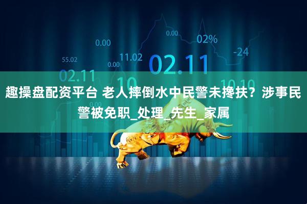 趣操盘配资平台 老人摔倒水中民警未搀扶？涉事民警被免职_处理_先生_家属