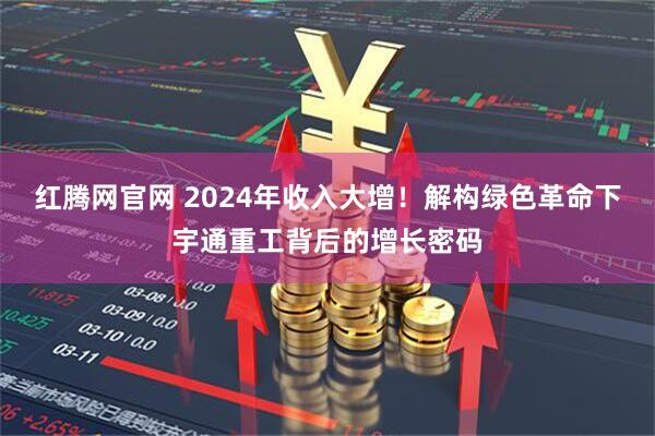 红腾网官网 2024年收入大增！解构绿色革命下宇通重工背后的增长密码