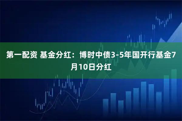 第一配资 基金分红：博时中债3-5年国开行基金7月10日分红