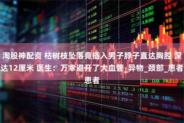 淘股神配资 枯树枝坠落竟插入男子脖子直达胸腔 深达12厘米 医生：万幸避开了大血管_异物_颈部_患者