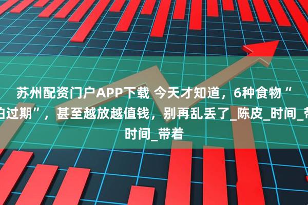 苏州配资门户APP下载 今天才知道，6种食物“不怕过期”，甚至越放越值钱，别再乱丢了_陈皮_时间_带着