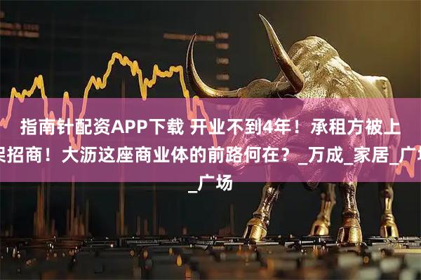 指南针配资APP下载 开业不到4年！承租方被上架招商！大沥这座商业体的前路何在？_万成_家居_广场