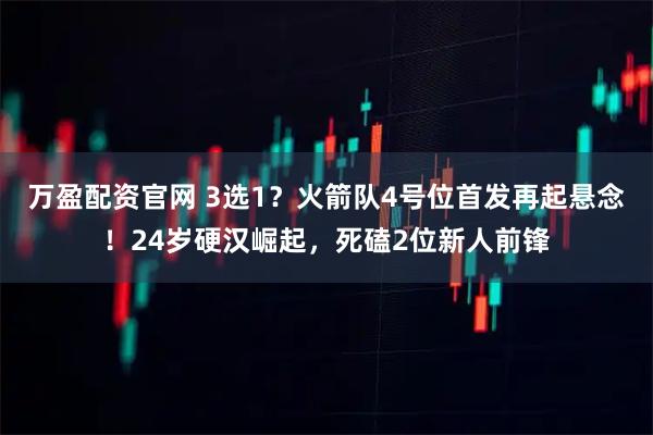 万盈配资官网 3选1？火箭队4号位首发再起悬念！24岁硬汉崛起，死磕2位新人前锋