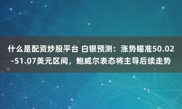 什么是配资炒股平台 白银预测:涨势瞄准50.02-51.07美元区间,鲍威尔表态将主导后续走势