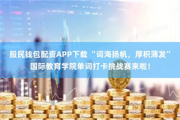 股民钱包配资APP下载 “词海扬帆，厚积薄发”国际教育学院单词打卡挑战赛来啦！