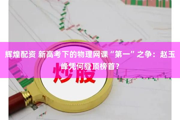 辉煌配资 新高考下的物理网课“第一”之争：赵玉峰凭何登顶榜首？