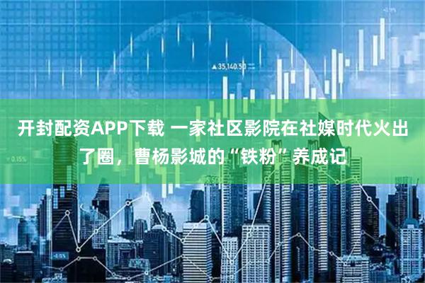 开封配资APP下载 一家社区影院在社媒时代火出了圈，曹杨影城的“铁粉”养成记